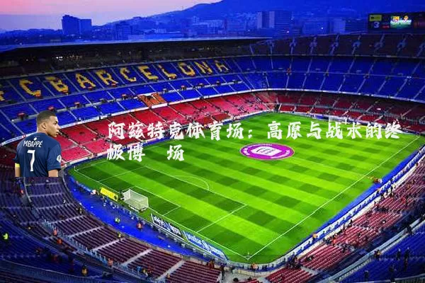 阿兹特克体育场：高原与战术的终极博弈场